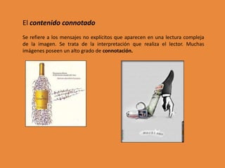 El contenido connotado
Se refiere a los mensajes no explícitos que aparecen en una lectura compleja
de la imagen. Se trata de la interpretación que realiza el lector. Muchas
imágenes poseen un alto grado de connotación.
 