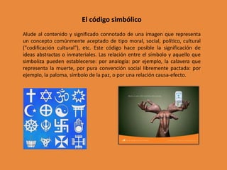 El código simbólico
Alude al contenido y significado connotado de una imagen que representa
un concepto comúnmente aceptado de tipo moral, social, político, cultural
("codificación cultural"), etc. Este código hace posible la significación de
ideas abstractas o inmateriales. Las relación entre el símbolo y aquello que
simboliza pueden establecerse: por analogía: por ejemplo, la calavera que
representa la muerte, por pura convención social libremente pactada: por
ejemplo, la paloma, símbolo de la paz, o por una relación causa-efecto.
 