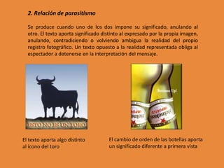 2. Relación de parasitismo

  Se produce cuando uno de los dos impone su significado, anulando al
  otro. El texto aporta significado distinto al expresado por la propia imagen,
  anulando, contradiciendo o volviendo ambigua la realidad del propio
  registro fotográfico. Un texto opuesto a la realidad representada obliga al
  espectador a detenerse en la interpretación del mensaje.




El texto aporta algo distinto         El cambio de orden de las botellas aporta
al ícono del toro                     un significado diferente a primera vista
 