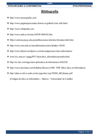 UAPA
ÉTICAAPLICADA A LA INFORMÁTICA ÉTICAPROFESIONAL
Página 11 de 11
Bibliografía
 http://www.monografias.com
 http://www.paginaspersonales.deusto.es/guibert/1etic-info.html
 http://www.wikipedia.com
 http://www.aedi.es/revista/ANEW-R04-02.htm
 Http://centrum.pucp.edu.pe/publicaciones/articulos/ferradas/einfo.htm
 http://www.usm.edu.ec/eticainformatica/etica.htm&e=10342
 http://www.irfeyal.wordpress.com/investigaciones/etica-informatica/
 www.lcc.uma.es/~ppgg/PFC/ética/ética_informática/portada.html
 http://ar.vlex.com/tags/etica-aplicada-a-la-informatica-2442220
 http://www.itescham.com/Syllabus/Doctos/r1609. PDF (libro ética en informática).
 http://alarcos.inf-cr.uclm.es/doc/pgsi/doc/esp/T0304_MCabanas.pdf
(Códigos de ética en informática - Alarcos - Universidad de Castillo)
 