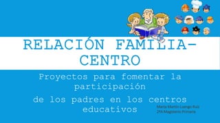 RELACIÓN FAMILIA-
CENTRO
Proyectos para fomentar la
participación
de los padres en los centros
educativos Marta Martín-Luengo Ruiz
2ºA Magisterio Primaria
 