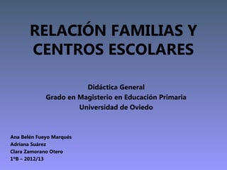 RELACIÓN FAMILIAS Y
       CENTROS ESCOLARES

                        Didáctica General
             Grado en Magisterio en Educación Primaria
                      Universidad de Oviedo



Ana Belén Fueyo Marqués
Adriana Suárez
Clara Zamorano Otero
1ºB – 2012/13
 