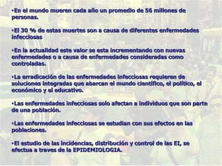 En el mundo mueren cada año un promedio de 56 millones de personas. El 30 % de estas muertes son a causa de diferentes enfermedades infecciosas En la actualidad este valor se esta incrementando con nuevas enfermedades o a causa de enfermedades consideradas como controladas. La erradicación de las enfermedades infecciosas requieren de soluciones integradas que abarcan el mundo científico, el político, el económico y el educativo. Las enfermedades infecciosas solo afectan a individuos que son parte de una población. Las enfermedades infecciosas se estudian con sus efectos en las poblaciones. El estudio de las incidencias, distribución y control de las EI, se efectua a traves de la EPIDEMIOLOGIA. 