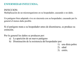 ENFERMEDAD INFECCIOSA. INFECCION: Multiplicación de un microorganismo en su hospedador, causando o no daño. Un patógeno bien adaptado vive en sincronía con su hospedador, causando por lo general el menos daño posible. Si el patógeno mata a su hospedador antes de diseminarse, se produce su extinción. Por lo general los daños se producen por: La aparición de un nuevo patógeno  Disminución de la resistencia del hospedador por:  una dieta pobre  edad  estrés. 
