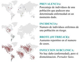 PREVALENCIA : Porcentaje de individuos de una población que padecen una determinada enfermedad en un momento dado. INCIDENCIA : Numero de individuos enfermos de una población en riesgo. BROTE ( OUTBREACK ) : Aumento repentino en el numero de casos. INFECCION SUBCLINICA : No hay daño (enfermedad), pero si dismeninacion.  Portador Sano . 