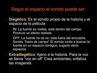 Según el espacio el sonido puede ser:
● Diegético: Es el sonido propio de la historia y el
espacio de la película
● IN: La fuente es visible, está dentro del campo.
Produce un efecto realista.
● OFF: La fuente no se ve, está fuera del encuadre.
Sonido “fuera de campo” El sonido incita a buscar la
fuente en un espacio contiguo, sugiere otros
espacios.
● Extradiegético: Ajeno a la historia. Para la voz
se llama “voz en off” Crea ambientes, enfatiza
las imágenes.
 