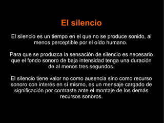 El silencio
El silencio es un tiempo en el que no se produce sonido, al
menos perceptible por el oído humano.
Para que se produzca la sensación de silencio es necesario
que el fondo sonoro de baja intensidad tenga una duración
de al menos tres segundos.
El silencio tiene valor no como ausencia sino como recurso
sonoro con interés en sí mismo, es un mensaje cargado de
significación por contraste ante el montaje de los demás
recursos sonoros.
 