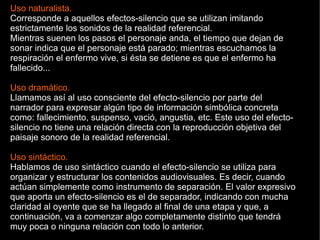 Uso naturalista.
Corresponde a aquellos efectos-silencio que se utilizan imitando
estrictamente los sonidos de la realidad referencial.
Mientras suenen los pasos el personaje anda, el tiempo que dejan de
sonar indica que el personaje está parado; mientras escuchamos la
respiración el enfermo vive, si ésta se detiene es que el enfermo ha
fallecido...
Uso dramático.
Llamamos así al uso consciente del efecto-silencio por parte del
narrador para expresar algún tipo de información simbólica concreta
como: fallecimiento, suspenso, vació, angustia, etc. Este uso del efecto-
silencio no tiene una relación directa con la reproducción objetiva del
paisaje sonoro de la realidad referencial.
Uso sintáctico.
Hablamos de uso sintáctico cuando el efecto-silencio se utiliza para
organizar y estructurar los contenidos audiovisuales. Es decir, cuando
actúan simplemente como instrumento de separación. El valor expresivo
que aporta un efecto-silencio es el de separador, indicando con mucha
claridad al oyente que se ha llegado al final de una etapa y que, a
continuación, va a comenzar algo completamente distinto que tendrá
muy poca o ninguna relación con todo lo anterior.
 