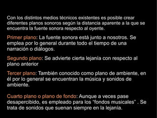 Con los distintos medios técnicos existentes es posible crear
diferentes planos sonoros según la distancia aparente a la que se
encuentra la fuente sonora respecto al oyente.
Primer plano: La fuente sonora está junto a nosotros. Se
emplea por lo general durante todo el tiempo de una
narración o diálogos.
Segundo plano: Se advierte cierta lejanía con respecto al
plano anterior
Tercer plano: También conocido como plano de ambiente, en
él por lo general se encuentran la música y sonidos de
ambiente.
Cuarto plano o plano de fondo: Aunque a veces pase
desapercibido, es empleado para los “fondos musicales” . Se
trata de sonidos que suenan siempre en la lejanía.
 