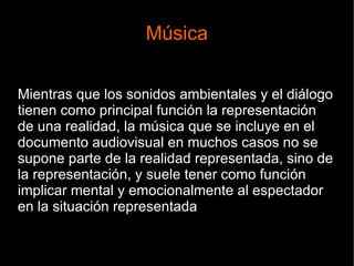 Música
Mientras que los sonidos ambientales y el diálogo
tienen como principal función la representación
de una realidad, la música que se incluye en el
documento audiovisual en muchos casos no se
supone parte de la realidad representada, sino de
la representación, y suele tener como función
implicar mental y emocionalmente al espectador
en la situación representada
 