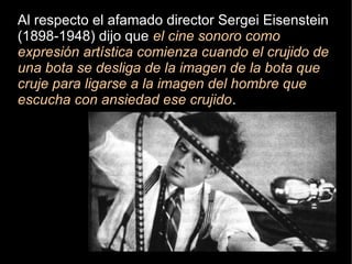 Al respecto el afamado director Sergei Eisenstein
(1898-1948) dijo que el cine sonoro como
expresión artística comienza cuando el crujido de
una bota se desliga de la imagen de la bota que
cruje para ligarse a la imagen del hombre que
escucha con ansiedad ese crujido.
 