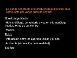 Sonido organizado
●Habla: diálogo, comentario o voz en off, monólogo
interior, letras de canciones
●Música
Ruido
●Interacción entre los cuerpos físicos y el aire
●Ambiente (simulación de la realidad)
Silencio
La banda sonora de una producción audiovisual está
compuesta por varios tipos de sonido:
 