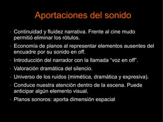 Aportaciones del sonido
● Continuidad y fluidez narrativa. Frente al cine mudo
permitió eliminar los rótulos.
● Economía de planos al representar elementos ausentes del
encuadre por su sonido en off.
● Introducción del narrador con la llamada “voz en off”.
● Valoración dramática del silencio.
● Universo de los ruidos (mimética, dramática y expresiva).
● Conduce nuestra atención dentro de la escena. Puede
anticipar algún elemento visual.
● Planos sonoros: aporta dimensión espacial
 