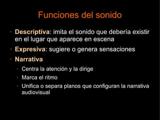 Funciones del sonido
● Descriptiva: imita el sonido que debería existir
en el lugar que aparece en escena
● Expresiva: sugiere o genera sensaciones
● Narrativa
● Centra la atención y la dirige
● Marca el ritmo
● Unifica o separa planos que configuran la narrativa
audiovisual
 