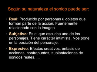 Según su naturaleza el sonido puede ser:
● Real: Producido por personas u objetos que
forman parte de la acción. Fuertemente
relacionado con la imagen
● Subjetivo: Es el que escucha uno de los
personajes. Tiene carácter intimista. Nos pone
en la posición del personaje.
● Expresivo: Efectos creativos, énfasis de
acciones, contrapuntos, suplantaciones de
sonidos reales, ...
 