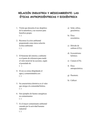 RELACIÓN INDUSTRIA Y MEDIOAMBIENTE: LAS
ÉTICAS ANTROPOCÉNTRICAS Y ECOCÉNTRICA
1. Visión que descarta el uso despótico
de la naturaleza y sus recursos para
beneficio propio.
( )
2. Reconoce la crisis ambiental
proponiendo como única solución
la ética ambiental.
( )
3. El bienestar del entorno y ambiente
es el punto de referencia para medir
el valor moral de las acciones, según
el postulado de:
( )
4. El oro se extrae dilapidando el
agua y contaminándola con :
( )
5. Su característica distintiva es el valor
que otorga a la comunidad biótica.
( )
6. Son ejemplos de fuentes energéticas
no contaminantes
( )
7. Es el mayor contaminante ambiental
causado por la actividad humana
industrial
( )
a) Solar, eólica,
geocéntrica.
b) Ética
ecocéntrica.
c) Dióxido de
carbono (CO2).
d) Ecocentrismo
holístico.
e) Cianuro (CN).
f) Ética
antropocéntrica.
g) Passmore.
h) Callicot
 