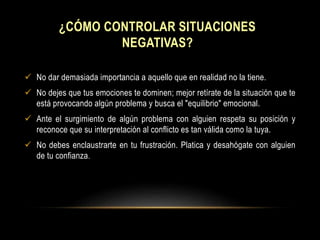 ¿CÓMO CONTROLAR SITUACIONES
NEGATIVAS?
 No dar demasiada importancia a aquello que en realidad no la tiene.
 No dejes que tus emociones te dominen; mejor retírate de la situación que te
está provocando algún problema y busca el "equilibrio" emocional.
 Ante el surgimiento de algún problema con alguien respeta su posición y
reconoce que su interpretación al conflicto es tan válida como la tuya.
 No debes enclaustrarte en tu frustración. Platica y desahógate con alguien
de tu confianza.
 