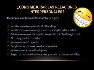 ¿CÓMO MEJORAR LAS RELACIONES
INTERPERSONALES?
Para mejorar las relaciones interpersonales, se sugiere:
 No pidas prestado ningún material, utiliza el tuyo.
 No trates de reformar o corregir a otros o que acepten todas tus ideas.
 Si trabajas en equipo, haz tu parte y no permitas que otros lo hagan por ti.
 Sé cortés y amistoso con todos.
 No te quejes de todo y por todo.
 Cumple con las promesas y con los compromisos.
 No interrumpas al que esté trabajando.
 Acepta con responsabilidad tus errores y fracasos; no busques culpables.
 
