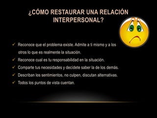 ¿CÓMO RESTAURAR UNA RELACIÓN
INTERPERSONAL?
 Reconoce que el problema existe. Admite a ti mismo y a los
otros lo que es realmente la situación.
 Reconoce cual es tu responsabilidad en la situación.
 Comparte tus necesidades y decídete saber la de los demás.
 Describan los sentimientos, no culpen, discutan alternativas.
 Todos los puntos de vista cuentan.
 