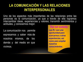 LA COMUNICACIÓN Y LAS RELACIONES
INTERPERSONALES
Uno de los aspectos más importantes de las relaciones entre las
personas es la comunicación, ya que a través de ella logramos
intercambiar ideas, experiencias y valores; transmitir sentimientos y
actitudes, y conocernos mejor.
La comunicación nos permite
expresarnos y saber más de
nosotros mismos, de los
demás y del medio en que
vivimos.
Ten en cuenta:
Las R.I. son una
oportunidad para
acercarnos a otras
experiencias, así
como para ampliar
nuestros
conocimientos.
 