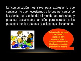 La comunicación nos sirve para expresar lo que
sentimos, lo que necesitamos y lo que pensamos de
los demás, para entender el mundo que nos rodea y
para ser escuchados; también, para conocer a las
personas con las que nos relacionamos diariamente.
Es importante: aprender
a desarrollar la
capacidad para
comunicarnos y a
distinguir a resolver las
dificultades que pueden
presentarse al hacerlo.
 