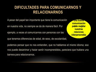 DIFICULTADES PARA COMUNICARNOS Y
RELACIONARNOS
A pesar del papel tan importante que tiene la comunicación
en nuestra vida, no siempre se da de manera fácil. Por
ejemplo, a veces al comunicarnos con personas con las
que tenemos diferencias de edad, de sexo, de escolaridad,
podemos pensar que no nos entienden, que no hablamos el mismo idioma; eso
nos puede desanimar y hacer sentir incomprendidos, pareciera que hubiera una
barrera para relacionarnos.
Una buena
comunicación
puede mejorar
nuestras
relaciones
interpersonales
.
 