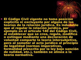 El Código Civil vigente no toma posición explícita ni excluyente por alguna de las teorías de la relación jurídica. Es indudable que al regular la relación jurídica, por ejemplo en el artículo 140 del Código Civil, al establecer que se crea, regula, modifica o extingue mediante una declaración de voluntad comparte la teoría intersubjetiva, pero al someter al acto jurídico al principio de legalidad (normas imperativas, formalidad prescrita por la ley bajo sanción de nulidad, etc.), también se alinea a la teoría normativa. 