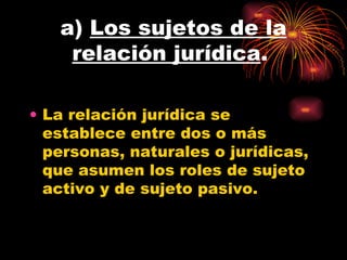 a)  Los sujetos de la relación jurídica .  La relación jurídica se establece entre dos o más personas, naturales o jurídicas, que asumen los roles de sujeto activo y de sujeto pasivo.  