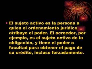 El sujeto activo es la persona a quien el ordenamiento jurídico atribuye el poder. El acreedor, por ejemplo, es el sujeto activo de la obligación, y tiene el poder o facultad para obtener el pago de su crédito, incluso forzadamente.  