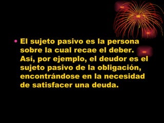 El sujeto pasivo es la persona sobre la cual recae el deber. Así, por ejemplo, el deudor es el sujeto pasivo de la obligación, encontrándose en la necesidad de satisfacer una deuda.  