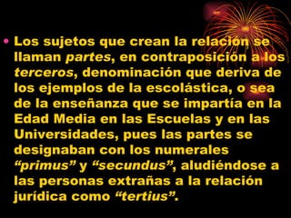 Los sujetos que crean la relación se llaman  partes , en contraposición a los  terceros , denominación que deriva de los ejemplos de la escolástica, o sea de la enseñanza que se impartía en la Edad Media en las Escuelas y en las Universidades, pues las partes se designaban con los numerales  “primus”  y  “secundus” , aludiéndose a las personas extrañas a la relación jurídica como  “tertius” . 