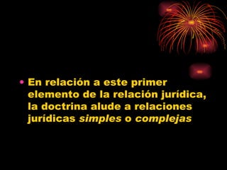 En relación a este primer elemento de la relación jurídica, la doctrina alude a relaciones jurídicas  simples  o  complejas   