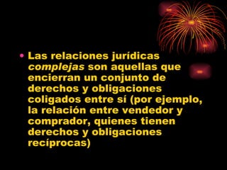 Las relaciones jurídicas  complejas  son aquellas que encierran un conjunto de derechos y obligaciones coligados entre sí (por ejemplo, la relación entre vendedor y comprador, quienes tienen derechos y obligaciones recíprocas) 