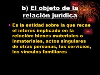 b)  El objeto de la relación jurídica Es la entidad sobre la que recae el interés implicado en la relación: bienes materiales o inmateriales, actos singulares de otras personas, los servicios, los vínculos familiares  