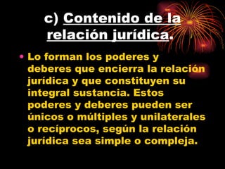 c)  Contenido de la relación jurídica .  Lo forman los poderes y deberes que encierra la relación jurídica y que constituyen su integral sustancia. Estos poderes y deberes pueden ser únicos o múltiples y unilaterales o recíprocos, según la relación jurídica sea simple o compleja.  
