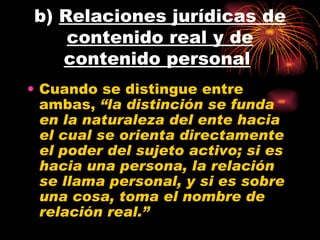 b)  Relaciones jurídicas de contenido real y de contenido personal   Cuando se distingue entre ambas,  “la distinción se funda en la naturaleza del ente hacia el cual se orienta directamente el poder del sujeto activo; si es hacia una persona, la relación se llama personal, y si es sobre una cosa, toma el nombre de relación real.” 