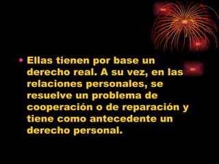 Ellas tienen por base un derecho real. A su vez, en las relaciones personales, se resuelve un problema de cooperación o de reparación y tiene como antecedente un derecho personal.  
