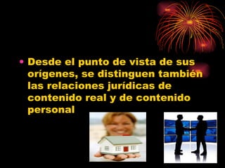 Desde el punto de vista de sus orígenes, se distinguen también las relaciones jurídicas de contenido real y de contenido personal  