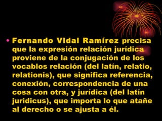 Fernando Vidal Ramírez  precisa que la expresión relación jurídica proviene de la conjugación de los vocablos relación (del latín, relatio, relationis), que significa referencia, conexión, correspondencia de una cosa con otra, y jurídica (del latín juridicus), que importa lo que atañe al derecho o se ajusta a él. 