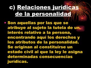 c)  Relaciones jurídicas de la personalidad   Son aquellas por las que se atribuye al sujeto la tutela de un interés relativo a la persona, encontrando aquí los derechos y los atributos de la personalidad. Se originan al constituirse un estado civil al que la ley le asigna determinadas consecuencias jurídicas. 