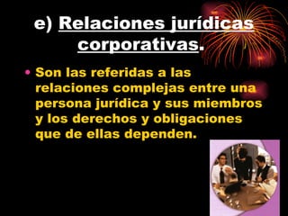 e)  Relaciones jurídicas corporativas .  Son las referidas a las relaciones complejas entre una persona jurídica y sus miembros y los derechos y obligaciones que de ellas dependen.  