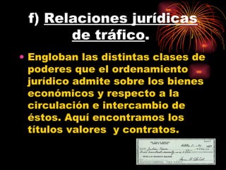 f)  Relaciones jurídicas de tráfico .  Engloban las distintas clases de poderes que el ordenamiento jurídico admite sobre los bienes económicos y respecto a la circulación e intercambio de éstos. Aquí encontramos los títulos valores  y contratos.  