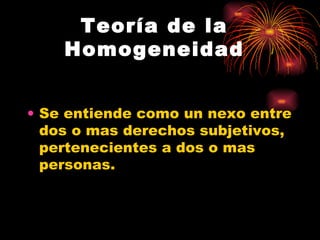 Teoría de la Homogeneidad Se entiende como un nexo entre dos o mas derechos subjetivos, pertenecientes a dos o mas personas. 