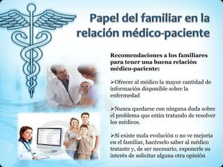 Recomendaciones a los familiares
para tener una buena relación
médico-paciente:

Ofrecer al médico la mayor cantidad de
información disponible sobre la
enfermedad

Nunca quedarse con ninguna duda sobre
el problema que están tratando de resolver
los médicos.

Si existe mala evolución o no ve mejoría
en el familiar, hacérselo saber al médico
tratante y, de ser necesario, exponerle su
interés de solicitar alguna otra opinión
 
