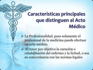  La Profesionalidad, pues solamente el
  profesional de la medicina puede efectuar
  un acto médico.
 El tener por objetivo la curación o
  rehabilitación del enfermo y la licitud, o sea
  su concordancia con las normas legales
 