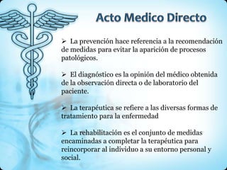  La prevención hace referencia a la recomendación
de medidas para evitar la aparición de procesos
patológicos.

 El diagnóstico es la opinión del médico obtenida
de la observación directa o de laboratorio del
paciente.

 La terapéutica se refiere a las diversas formas de
tratamiento para la enfermedad

 La rehabilitación es el conjunto de medidas
encaminadas a completar la terapéutica para
reincorporar al individuo a su entorno personal y
social.
 