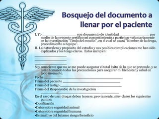 I. Yo ________________ con documento de identidad ______________ por
     medio de la presente certifico mi consentimiento a participar voluntariamente
     en la investigación "Titulo del estudio", en el cual se usará "Nombre de la droga,
     procedimiento o Equipo".
II. La naturaleza y propósito del estudio y sus posibles complicaciones me han sido
     explicados y los tengo claros. Estos incluyen:
_______________
_______________
_______________
Soy consciente que no se me puede asegurar el total éxito de lo que se pretende, y se
     están tomando todas las precauciones para asegurar mi bienestar y salud en
     todo momento.
Fecha _____________________________________
Firma del paciente ___________________________
Firma del testigo _____________________________
Firma del Responsable de la investigación
     _____________________________________
En el caso de usar drogas deben tenerse, previamente, muy claros los siguientes
     puntos:
•Dosificación
•Datos sobre seguridad animal
•Datos sobre seguridad humana
•Estimativo del balance riesgo/beneficio
 