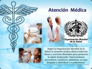 Según la Organización Mundial de la
Salud, la atención medica abarca todos los
bienes y servicios diseñados para promover
   la salud, incluyendo "intervenciones
preventivas, curativas y paliativas, ya sean
  dirigidas a individuos o a poblaciones"
 