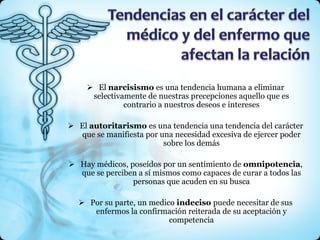  El narcisismo es una tendencia humana a eliminar
      selectivamente de nuestras precepciones aquello que es
               contrario a nuestros deseos e intereses

 El autoritarismo es una tendencia una tendencia del carácter
  que se manifiesta por una necesidad excesiva de ejercer poder
                         sobre los demás

 Hay médicos, poseídos por un sentimiento de omnipotencia,
  que se perciben a sí mismos como capaces de curar a todos las
                personas que acuden en su busca

   Por su parte, un medico indeciso puede necesitar de sus
     enfermos la confirmación reiterada de su aceptación y
                          competencia
 