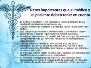  El médico competente y con experiencia tiene advertencia de que
  muchos de sus recursos son armas de dos
 Algunos médicos no advierten el poder que tienen sus palabras y sus
  gestos.
 Una persona que consulta puede recuperar la calma por el simple
  hecho de que el médico le practique un examen cuidadoso.
 El enfermo tiene derecho de saberlo todo, sin embargo, el médico no
  debe perder de vista que la verdad médica no es necesariamente la
  verdad a secas.
 Algunos enfermos se resisten a comunicar a los médicos la
  explicación que ellos dan a su enfermedad, y por ello el médico
  necesita aprender a formular sus preguntas y expresar sus opiniones
  de manera adecuada
 Es claro que el buen clínico nunca niega al paciente la oportunidad de
  manifestar sus explicaciones y su perspectiva.
 El frecuente incumplimiento por parte de los enfermos de las
  prescripciones de los médicos ha puesto de manifiesto que la causa
  principal radica en la mala calidad de la relación médico-paciente.
 
